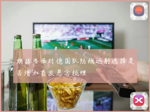 朗赫洛面对德国队防线远射选择是否增加首发悬念梳理