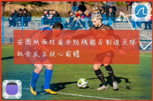 安图纳面对南非防线能否制造点球机会反击核心前瞻