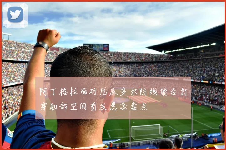 阿丁格拉面对厄瓜多尔防线能否打穿肋部空间首发悬念盘点