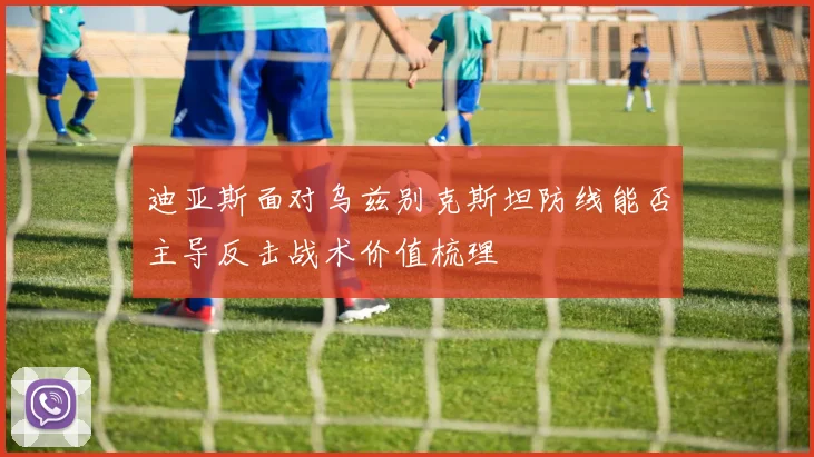 迪亚斯面对乌兹别克斯坦防线能否主导反击战术价值梳理