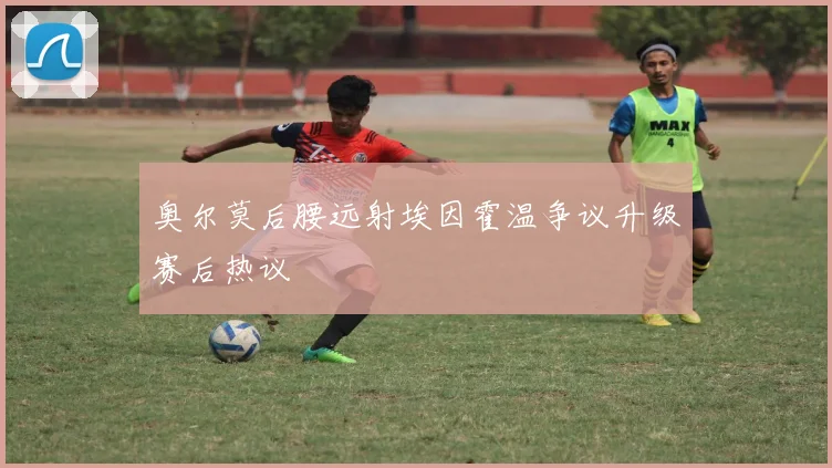 奥尔莫后腰远射埃因霍温争议升级赛后热议