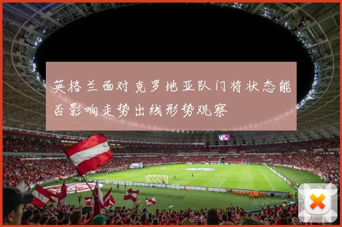 英格兰面对克罗地亚队门将状态能否影响走势出线形势观察