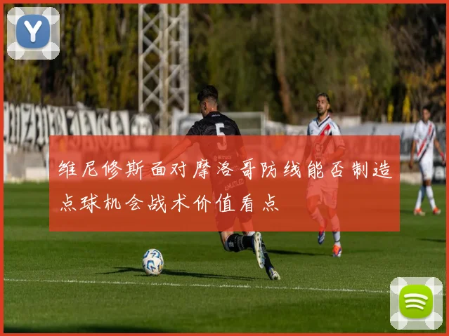 维尼修斯面对摩洛哥防线能否制造点球机会战术价值看点