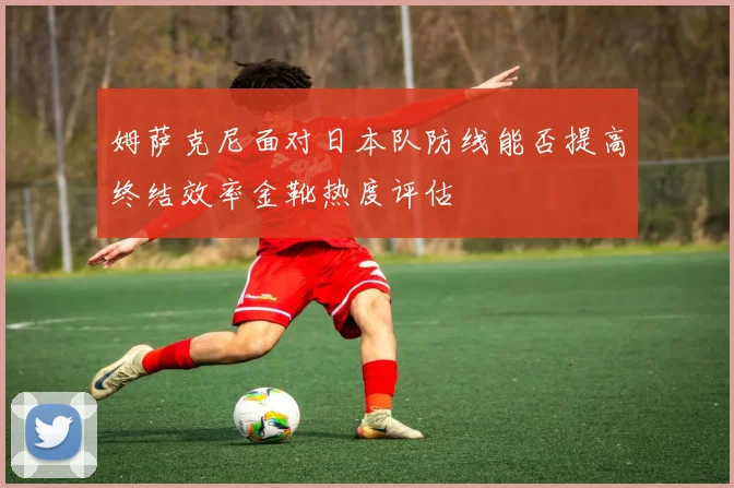 姆萨克尼面对日本队防线能否提高终结效率金靴热度评估