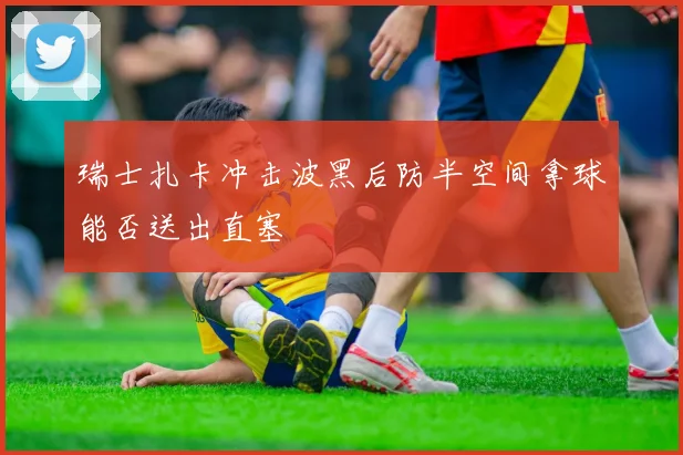 瑞士扎卡冲击波黑后防半空间拿球能否送出直塞