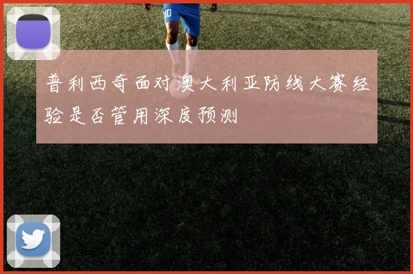 普利西奇面对澳大利亚防线大赛经验是否管用深度预测