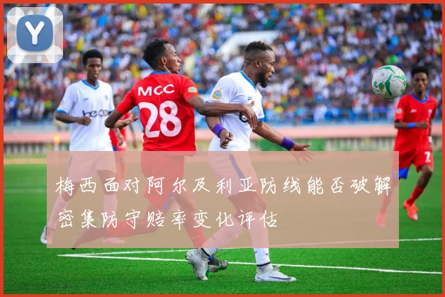 梅西面对阿尔及利亚防线能否破解密集防守赔率变化评估