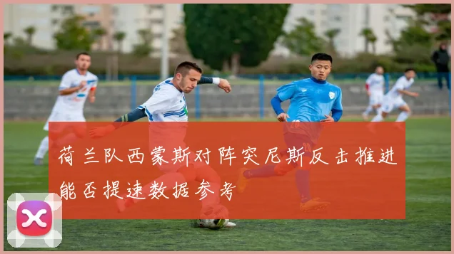 荷兰队西蒙斯对阵突尼斯反击推进能否提速数据参考