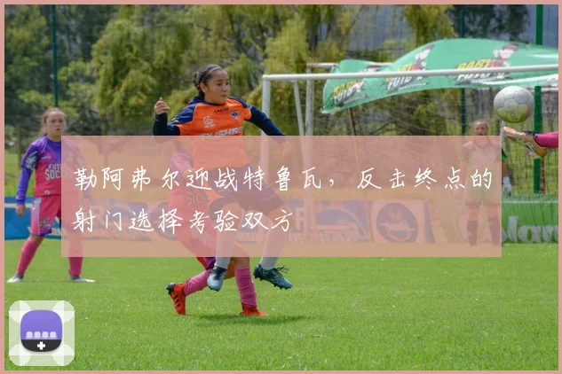 勒阿弗尔迎战特鲁瓦，反击终点的射门选择考验双方