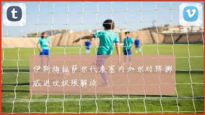 伊斯梅拉萨尔代表塞内加尔对阵挪威进攻权限解读