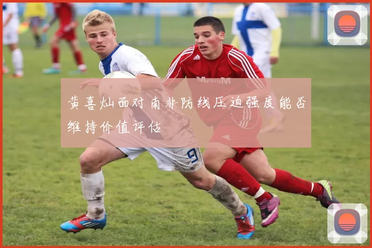 黄喜灿面对南非防线压迫强度能否维持价值评估