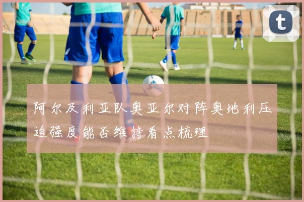 阿尔及利亚队奥亚尔对阵奥地利压迫强度能否维持看点梳理