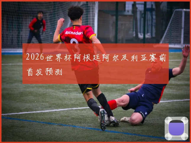 2026世界杯阿根廷阿尔及利亚赛前首发预测