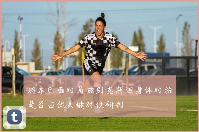 姆本巴面对乌兹别克斯坦身体对抗是否占优关键对位研判