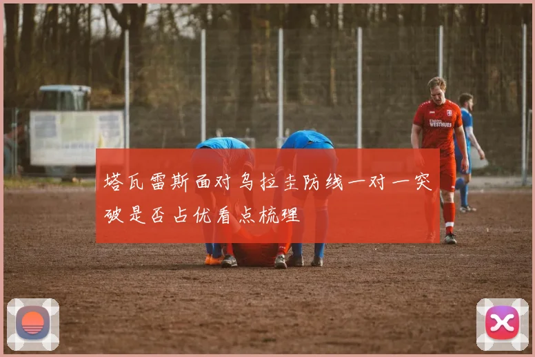 塔瓦雷斯面对乌拉圭防线一对一突破是否占优看点梳理