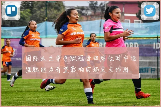 国际米兰争夺欧冠晋级席位时中场摆脱能力有望影响前场支点作用