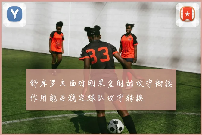 舒库罗夫面对刚果金时的攻守衔接作用能否稳定球队攻守转换