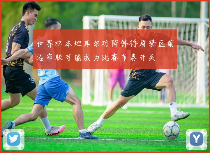 世界杯本坦库尔对阵佛得角禁区前沿串联可能成为比赛节奏开关
