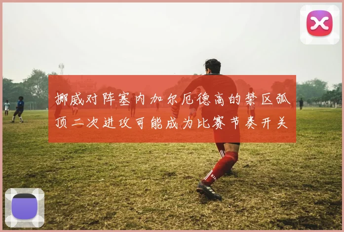 挪威对阵塞内加尔厄德高的禁区弧顶二次进攻可能成为比赛节奏开关