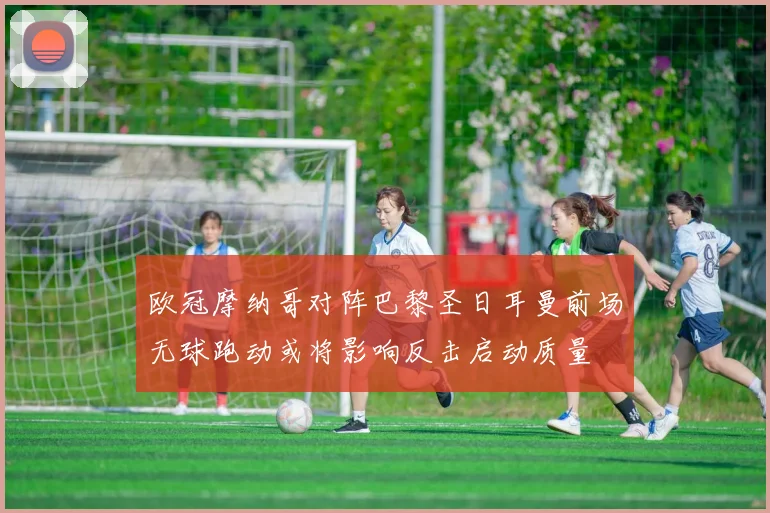 欧冠摩纳哥对阵巴黎圣日耳曼前场无球跑动或将影响反击启动质量