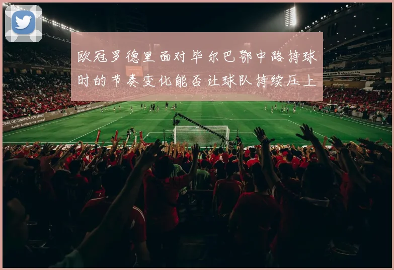 欧冠罗德里面对毕尔巴鄂中路持球时的节奏变化能否让球队持续压上