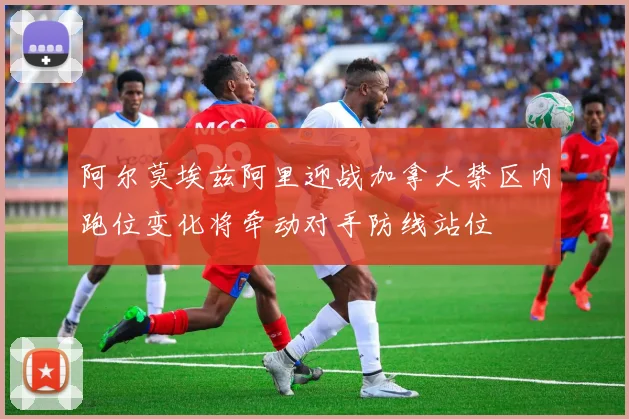 阿尔莫埃兹阿里迎战加拿大禁区内跑位变化将牵动对手防线站位