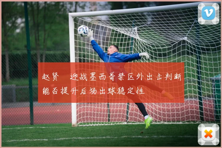 赵贤祐迎战墨西哥禁区外出击判断能否提升后场出球稳定性