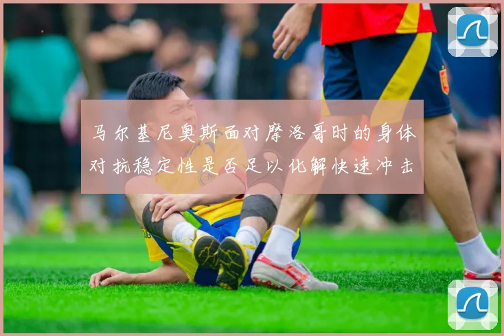马尔基尼奥斯面对摩洛哥时的身体对抗稳定性是否足以化解快速冲击