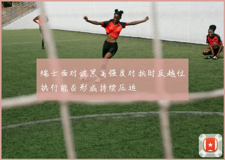 瑞士面对波黑高强度对抗时反越位执行能否形成持续压迫