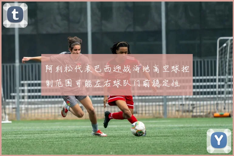 阿利松代表巴西迎战海地高空球控制范围可能左右球队门前稳定性