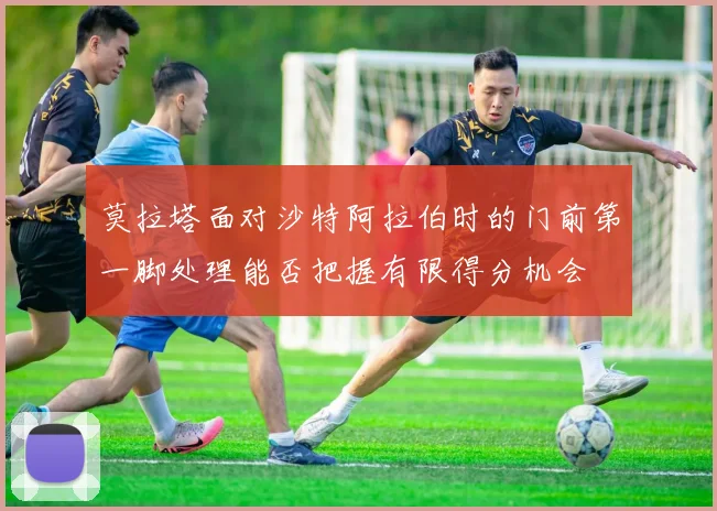 莫拉塔面对沙特阿拉伯时的门前第一脚处理能否把握有限得分机会