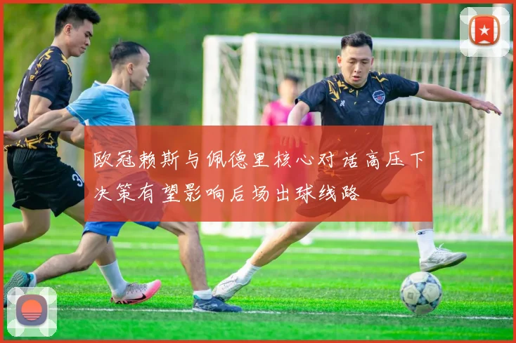 欧冠赖斯与佩德里核心对话高压下决策有望影响后场出球线路