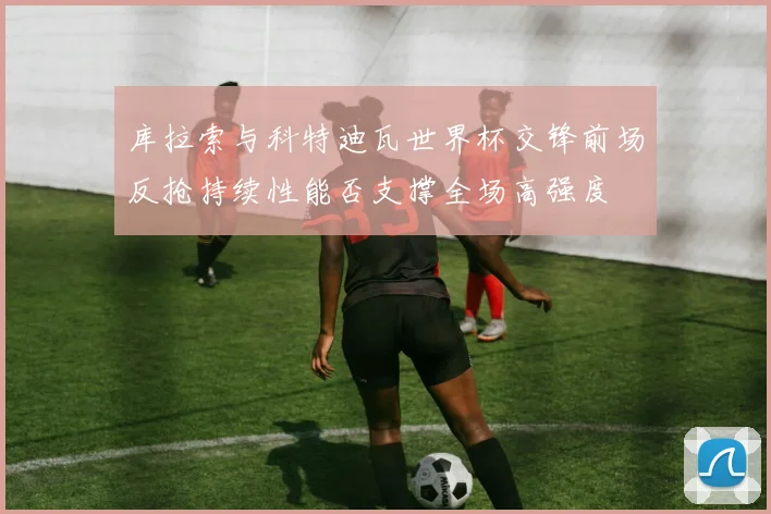 库拉索与科特迪瓦世界杯交锋前场反抢持续性能否支撑全场高强度