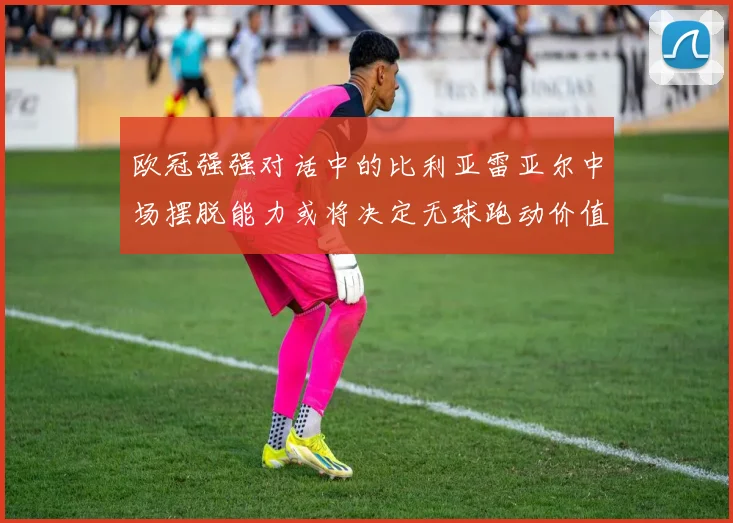 欧冠强强对话中的比利亚雷亚尔中场摆脱能力或将决定无球跑动价值