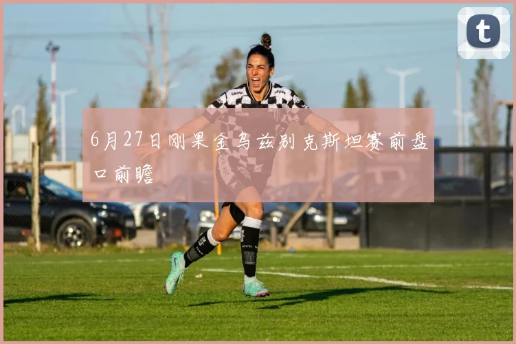 6月27日刚果金乌兹别克斯坦赛前盘口前瞻