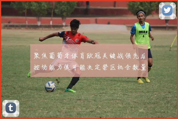 聚焦葡萄牙体育欧冠关键战领先后控场能力很可能决定禁区机会数量