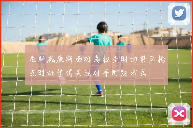 尼科威廉斯面对乌拉圭时的禁区抢点时机值得关注对手盯防方式
