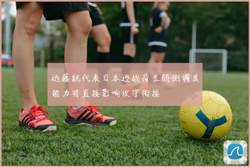 远藤航代表日本迎战荷兰弱侧调度能力将直接影响攻守衔接