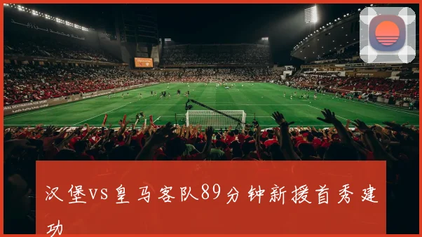 汉堡vs皇马客队89分钟新援首秀建功