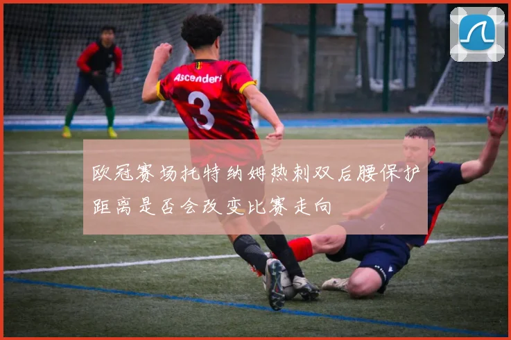 欧冠赛场托特纳姆热刺双后腰保护距离是否会改变比赛走向