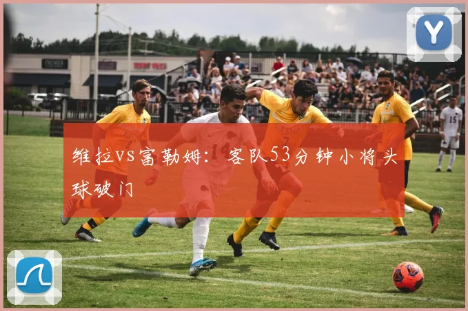 维拉vs富勒姆：客队53分钟小将头球破门