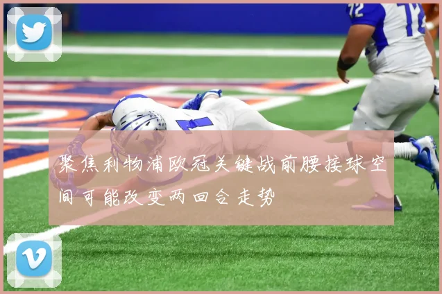 聚焦利物浦欧冠关键战前腰接球空间可能改变两回合走势