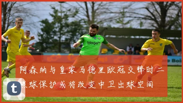 阿森纳与皇家马德里欧冠交锋时二点球保护或将改变中卫出球空间