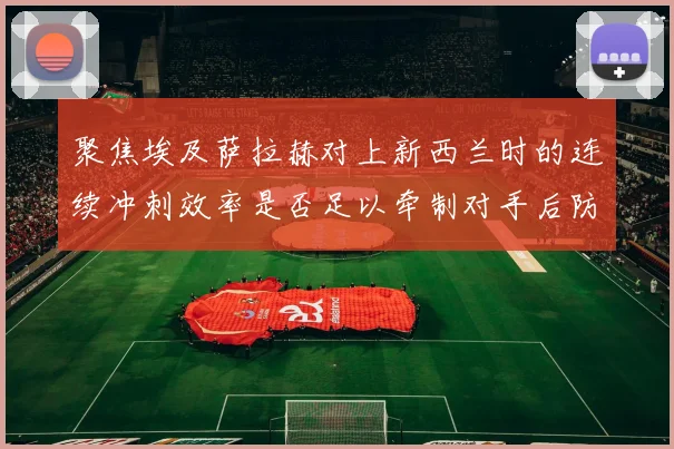 聚焦埃及萨拉赫对上新西兰时的连续冲刺效率是否足以牵制对手后防