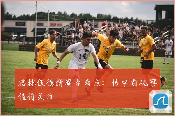格林伍德新赛季看点:传中前观察值得关注
