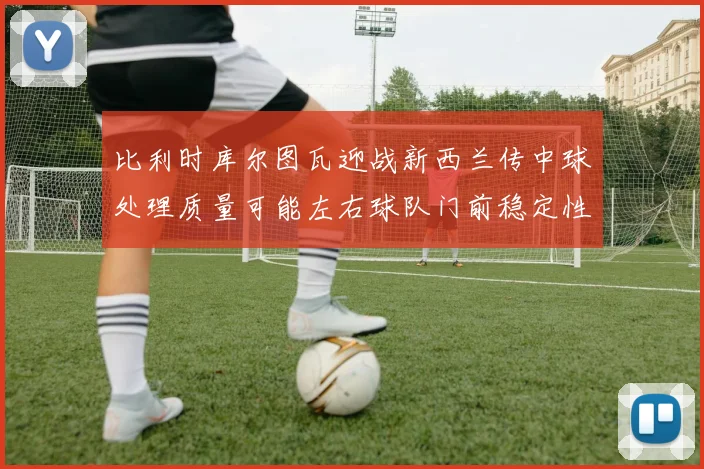 比利时库尔图瓦迎战新西兰传中球处理质量可能左右球队门前稳定性