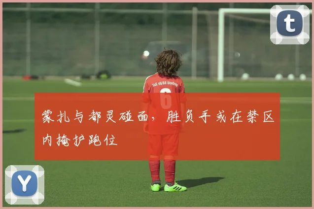 蒙扎与都灵碰面，胜负手或在禁区内掩护跑位