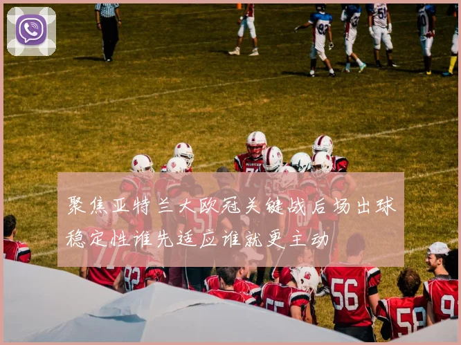 聚焦亚特兰大欧冠关键战后场出球稳定性谁先适应谁就更主动